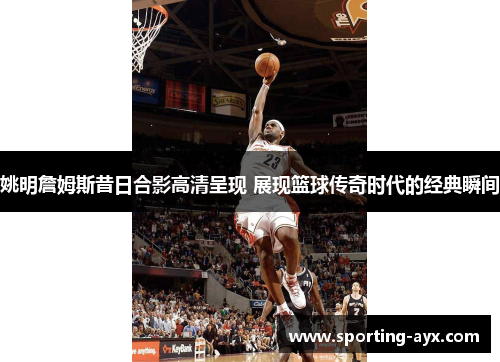 姚明詹姆斯昔日合影高清呈现 展现篮球传奇时代的经典瞬间